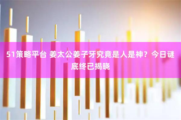 51策略平台 姜太公姜子牙究竟是人是神？今日谜底终已揭晓