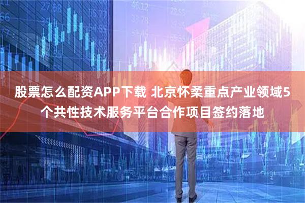 股票怎么配资APP下载 北京怀柔重点产业领域5个共性技术服务平台合作项目签约落地