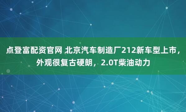 点登富配资官网 北京汽车制造厂212新车型上市，外观很复古硬朗，2.0T柴油动力