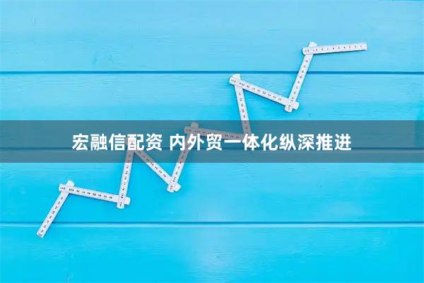 宏融信配资 内外贸一体化纵深推进