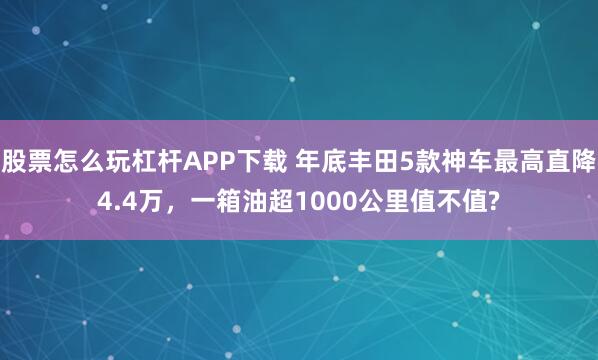 股票怎么玩杠杆APP下载 年底丰田5款神车最高直降4.4万，一箱油超1000公里值不值?