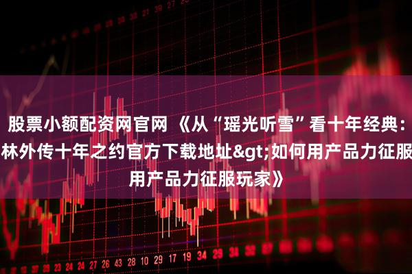 股票小额配资网官网 《从“瑶光听雪”看十年经典：<武林外传十年之约官方下载地址>如何用产品力征服玩家》