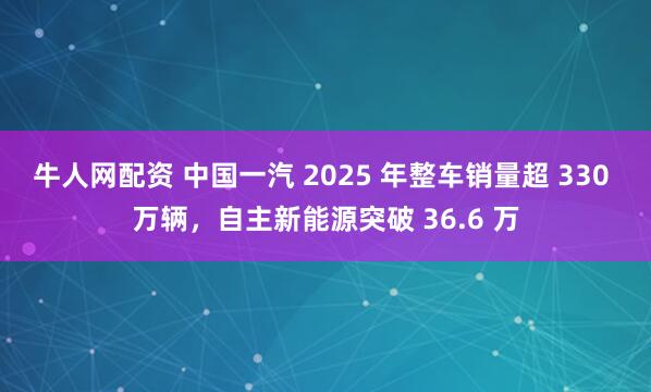 牛人网配资 中国一汽 2025 年整车销量超 330 万辆，自主新能源突破 36.6 万