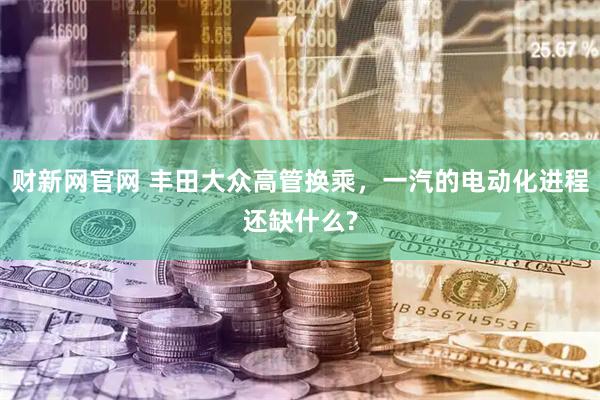 财新网官网 丰田大众高管换乘，一汽的电动化进程还缺什么?