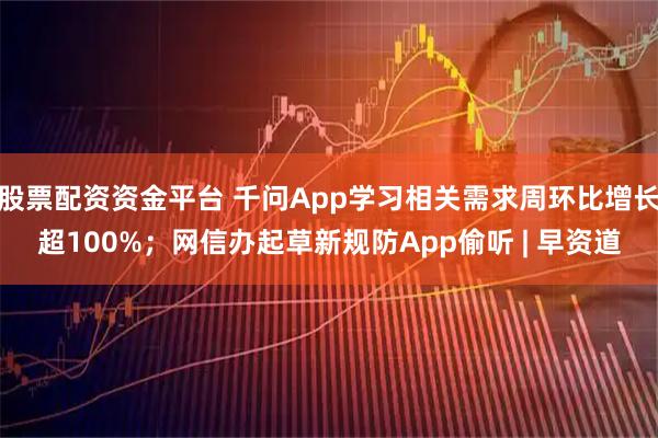 股票配资资金平台 千问App学习相关需求周环比增长超100%；网信办起草新规防App偷听 | 早资道