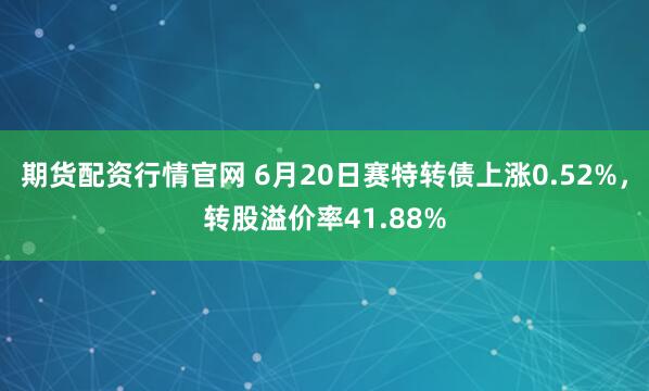 期货配资行情官网 6月20日赛特转债上涨0.52%，转股溢价率41.88%