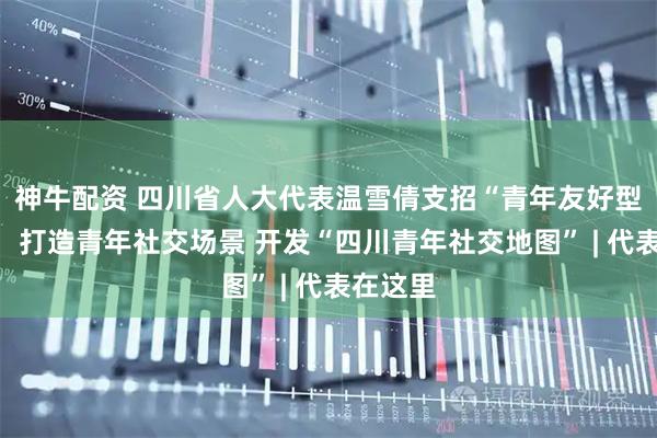 神牛配资 四川省人大代表温雪倩支招“青年友好型社会”：打造青年社交场景 开发“四川青年社交地图” | 代表在这里