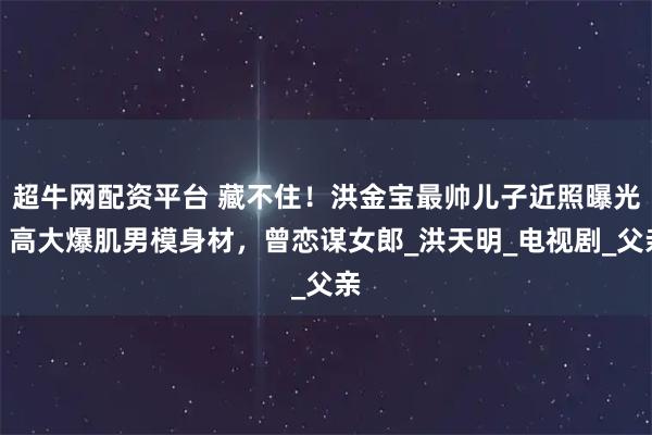 超牛网配资平台 藏不住！洪金宝最帅儿子近照曝光，高大爆肌男模身材，曾恋谋女郎_洪天明_电视剧_父亲