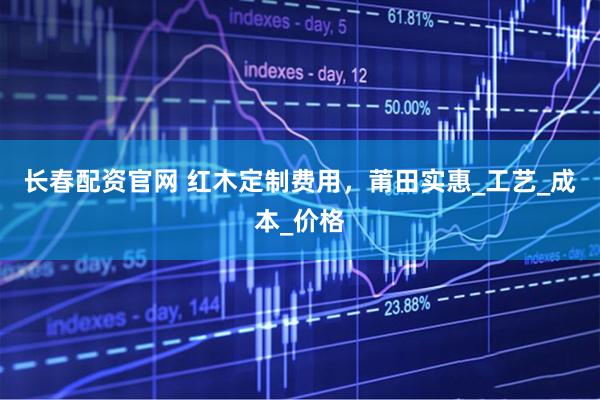 长春配资官网 红木定制费用，莆田实惠_工艺_成本_价格