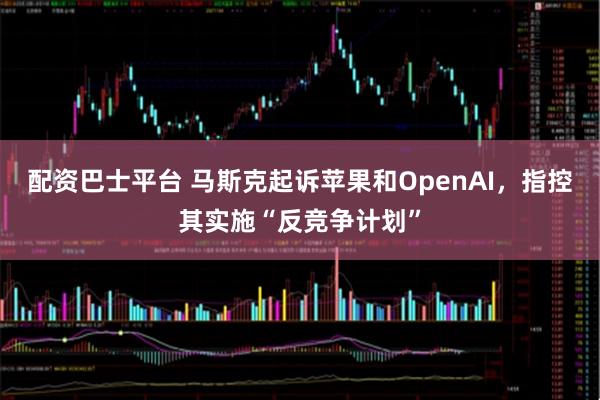 配资巴士平台 马斯克起诉苹果和OpenAI，指控其实施“反竞争计划”
