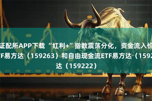 证配所APP下载 “红利+”指数震荡分化，资金流入价值ETF易方达（159263）和自由现金流ETF易方达（159222）