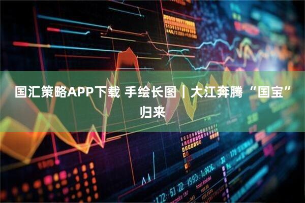 国汇策略APP下载 手绘长图｜大江奔腾 “国宝”归来